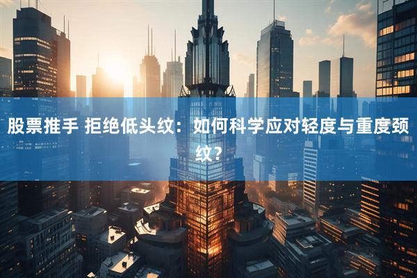 股票推手 拒绝低头纹：如何科学应对轻度与重度颈纹？