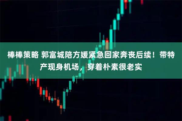 棒棒策略 郭富城陪方媛紧急回家奔丧后续！带特产现身机场，穿着朴素很老实