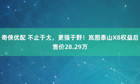 奇侠优配 不止于大，更强于野！岚图泰山X8权益后售价28.29万