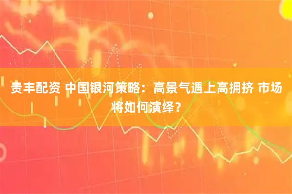 贵丰配资 中国银河策略：高景气遇上高拥挤 市场将如何演绎？