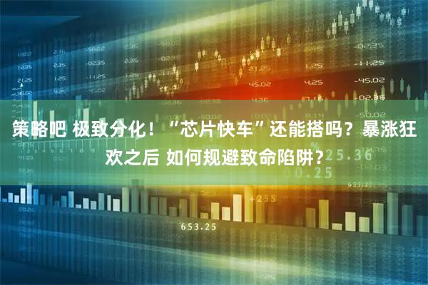 策略吧 极致分化！“芯片快车”还能搭吗？暴涨狂欢之后 如何规避致命陷阱？