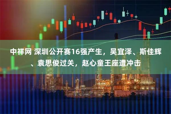 中祥网 深圳公开赛16强产生，吴宜泽、斯佳辉、袁思俊过关，赵心童王座遭冲击