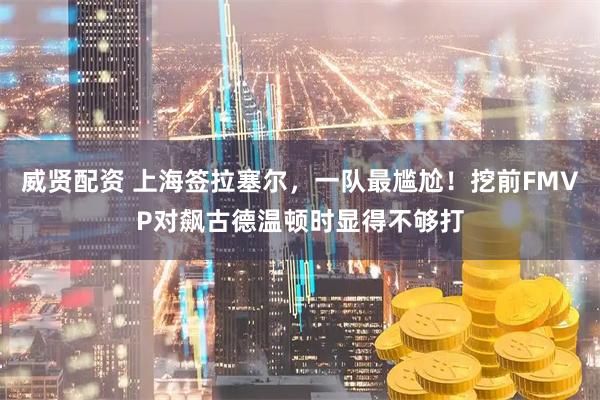 威贤配资 上海签拉塞尔，一队最尴尬！挖前FMVP对飙古德温顿时显得不够打