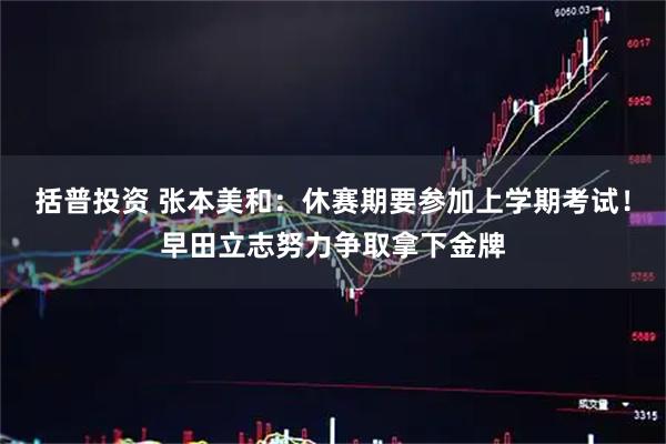 括普投资 张本美和：休赛期要参加上学期考试！早田立志努力争取拿下金牌